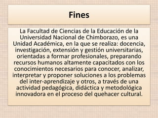 Fines
La Facultad de Ciencias de la Educación de la
Universidad Nacional de Chimborazo, es una
Unidad Académica, en la que se realiza: docencia,
investigación, extensión y gestión universitarias,
orientadas a formar profesionales, preparando
recursos humanos altamente capacitados con los
conocimientos necesarios para conocer, analizar,
interpretar y proponer soluciones a los problemas
del inter-aprendizaje y otros, a través de una
actividad pedagógica, didáctica y metodológica
innovadora en el proceso del quehacer cultural.

 