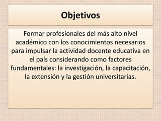 Objetivos
Formar profesionales del más alto nivel
académico con los conocimientos necesarios
para impulsar la actividad docente educativa en
el país considerando como factores
fundamentales: la investigación, la capacitación,
la extensión y la gestión universitarias.

 