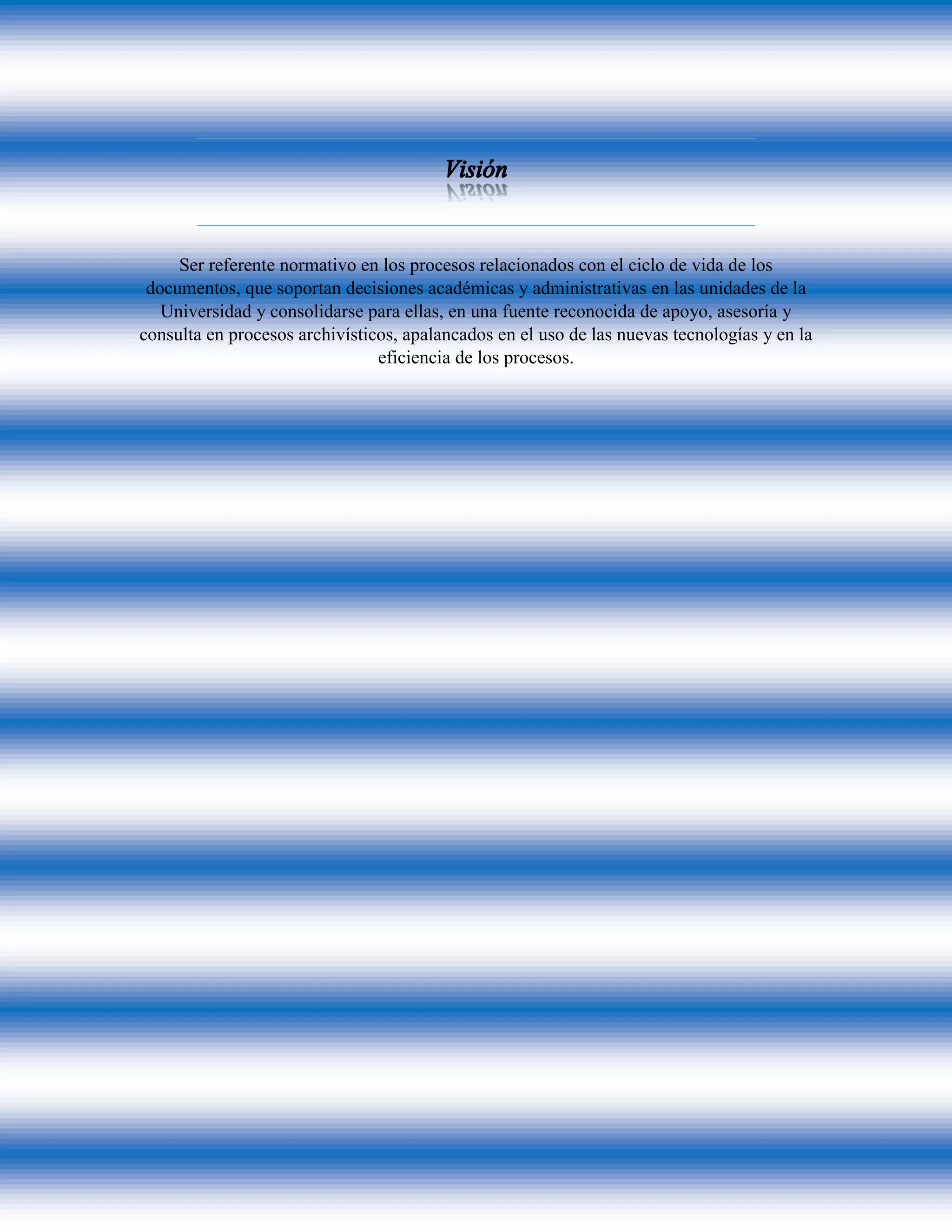 Ser referente normativo en los procesos relacionados con el ciclo de vida de los
documentos, que soportan decisiones académicas y administrativas en las unidades de la
Universidad y consolidarse para ellas, en una fuente reconocida de apoyo, asesoría y
consulta en procesos archivísticos, apalancados en el uso de las nuevas tecnologías y en la
eficiencia de los procesos.
