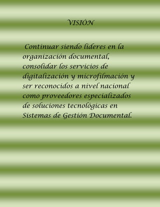 VISIÓN
Continuar siendo líderes en la
organización documental,
consolidar los servicios de
digitalización y microfilmación y
ser reconocidos a nivel nacional
como proveedores especializados
de soluciones tecnológicas en
Sistemas de Gestión Documental.
 