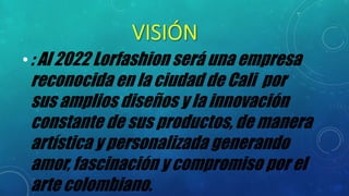 •: Al 2022 Lorfashion será una empresa
reconocida en la ciudad de Cali por
sus amplios diseños y la innovación
constante de sus productos, de manera
artística y personalizada generando
amor, fascinación y compromiso por el
arte colombiano.
 