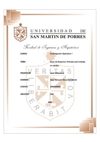 CURSO      :     Investigación Operativa 1



TEMA       :     Usos de Espacios Virtuales para trabajo

                 en equipo.



PROFESOR   :     José Villanueva


NOMBRE     :     Ugaz Manyari Oscar Humberto


CODIGO     :     2004209946



SECCION    :     34G



               2008
 