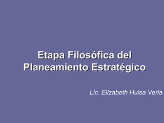 Etapa Filosófica del Planeamiento Estratégico Lic. Elizabeth Huisa Veria 