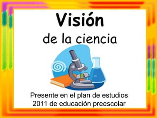 Visión
de la ciencia
Presente en el plan de estudios
2011 de educación preescolar
 