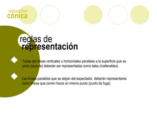 cónica
perspectiva
representación
reglas de
Todas las líneas verticales u horizontales paralelas a la superficie que se
pinta (soporte) deberán ser representadas como tales (inalterables)
Las líneas paralelas que se alejan del espectador, deberán representarse
como líneas que corren hacia un mismo punto (punto de fuga)
 