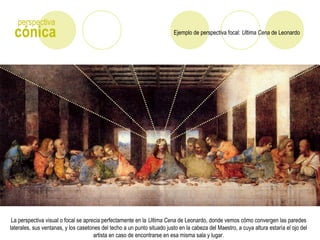 Ejemplo de perspectiva focal: Ultima Cena de Leonardocónica
perspectiva
La perspectiva visual o focal se aprecia perfectamente en la Ultima Cena de Leonardo, donde vemos cómo convergen las paredes
laterales, sus ventanas, y los casetones del techo a un punto situado justo en la cabeza del Maestro, a cuya altura estaría el ojo del
artista en caso de encontrarse en esa misma sala y lugar.
 