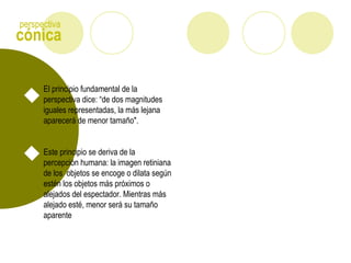 cónica
perspectiva
El principio fundamental de la
perspectiva dice: “de dos magnitudes
iguales representadas, la más lejana
aparecerá de menor tamaño".
Este principio se deriva de la
percepción humana: la imagen retiniana
de los objetos se encoge o dilata según
estén los objetos más próximos o
alejados del espectador. Mientras más
alejado esté, menor será su tamaño
aparente
 