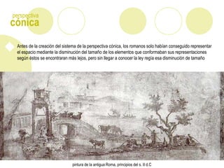 cónica
perspectiva
Antes de la creación del sistema de la perspectiva cónica, los romanos solo habían conseguido representar
el espacio mediante la disminución del tamaño de los elementos que conformaban sus representaciones
según éstos se encontraran más lejos, pero sin llegar a conocer la ley regía esa disminución de tamaño
pintura de la antigua Roma, principios del s. II d.C
 