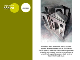 cónica
perspectiva
ejemplos
Hasta ahora hemos representado la altura con líneas
verticales perpendiculares a la línea del horizonte pero
cuando queremos que incluso la altura esté representada en
perspectiva tendremos que colocar un punto de fuga en la
parte inferior (o superior) de la escena desde donde se
trazarán las líneas de altura.
 