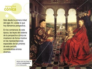 Solo desde la primera mitad
del siglo XV, existe lo que
hoy llamamos perspectiva.
En los comienzos de esta
época, las leyes del sistema
de la perspectiva cónica se
mostraron de forma intuitiva
en las representaciones
espaciales de los pintores
de este período,
cometiéndose errores
diversos.
vemos como las líneas no
confluyen exactamente
en un único punto
cónica
perspectiva
 
