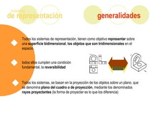 de representación
sistemas
generalidades
Todos los sistemas de representación, tienen como objetivo representar sobre
una superficie bidimensional, los objetos que son tridimensionales en el
espacio.
todos ellos cumplen una condición
fundamental, la reversibilidad
Todos los sistemas, se basan en la proyección de los objetos sobre un plano, que
se denomina plano del cuadro o de proyección, mediante los denominados
rayos proyectantes (la forma de proyectar es lo que los diferencia)
 