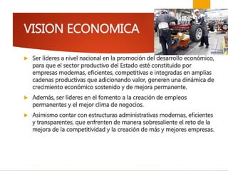 VISION ECONOMICA
 Ser líderes a nivel nacional en la promoción del desarrollo económico,
para que el sector productivo del Estado esté constituido por
empresas modernas, eficientes, competitivas e integradas en amplias
cadenas productivas que adicionando valor, generen una dinámica de
crecimiento económico sostenido y de mejora permanente.
 Además, ser líderes en el fomento a la creación de empleos
permanentes y el mejor clima de negocios.
 Asimismo contar con estructuras administrativas modernas, eficientes
y transparentes, que enfrenten de manera sobresaliente el reto de la
mejora de la competitividad y la creación de más y mejores empresas.
 