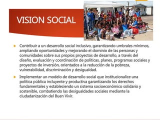 VISION SOCIAL
 Contribuir a un desarrollo social inclusivo, garantizando umbrales mínimos,
ampliando oportunidades y mejorando el dominio de las personas y
comunidades sobre sus propios proyectos de desarrollo, a través del
diseño, evaluación y coordinación de políticas, planes, programas sociales y
proyectos de inversión, orientados a la reducción de la pobreza,
vulnerabilidad, discriminación y desigualdad.
 Implementar un modelo de desarrollo social que institucionalice una
política pública incluyente y productiva garantizando los derechos
fundamentales y estableciendo un sistema socioeconómico solidario y
sostenible, combatiendo las desigualdades sociales mediante la
ciudadanización del Buen Vivir.
 