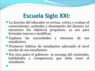 Escuela Siglo XXI:
La función del educador es revisar, critica y evaluar el
conocimiento, actitudes y desempeño del alumno (a)
encuentre los objetivos propuesto, ya sea para
formular nuevos o modificar.
Explorar las necesidades e intereses de sus
estudiantes.
Promover hábitos de estudiantes adecuado al nivel
escolar de sus estudiantes.
Por otra parte el gobierno se encarga del contenido,
habilidades y competencia que debe tener el
estudiante.

 