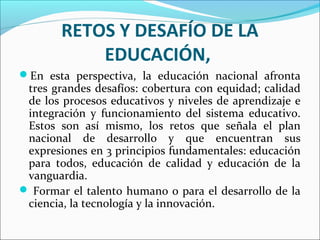 RETOS Y DESAFÍO DE LA
EDUCACIÓN,
En esta perspectiva, la educación nacional afronta
tres grandes desafíos: cobertura con equidad; calidad
de los procesos educativos y niveles de aprendizaje e
integración y funcionamiento del sistema educativo.
Estos son así mismo, los retos que señala el plan
nacional de desarrollo y que encuentran sus
expresiones en 3 principios fundamentales: educación
para todos, educación de calidad y educación de la
vanguardia.
 Formar el talento humano o para el desarrollo de la
ciencia, la tecnología y la innovación.
 