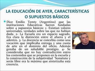 LA EDUCACIÓN DE AYER, CARACTERÍSTICAS
O SUPUESTOS BÁSICOS
Dice Emilio Temty (Argentino) que las
instituciones Educativas fueron fundadas
sobre 4 supuestos básicos: 1- Existían valores
universales, verdades sobre las que no habían
duda. 2- La Escuela era un espacio sagrado.
Era clara la distinción entre el afuera y el
adentro. 3- La docencia se concebía como una
vocación que implicaba entrega y una cuota
de arte en el dominio del oficio. Además
gozaba de un saludable prestigio. 4- Se
consideraba que no hay contradicción entro
los contenidos que se proponen en la escuela y
la construcción de la subjetividad ¨Sométete y
serás libre era la máxima que sintetizaba esta
creencia.
 
