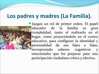 Los padres y madres (La Familia).
Juegan un rol de primer orden. El papel
educador de la familia es gran
complejidad, tanto el realizarlo en el
hogar, como proyectándolo en el centro
educativo, para configurar la identidad y
personalidad de sus hijos e hijas,
incorporando saberes cognitivos y
emocionales que les preparar para una
participación ciudadana crítica y efectiva.
 