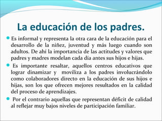 La educación de los padres.
Es informal y representa la otra cara de la educación para el
desarrollo de la niñez, juventud y más luego cuando son
adultos. De ahí la importancia de las actitudes y valores que
padres y madres modelan cada día antes sus hijos e hijas.
 Es importante resaltar, aquellos centros educativos que
lograr dinamizar y moviliza a los padres involucrándolo
como colaboradores directo en la educación de sus hijos e
hijas, son los que ofrecen mejores resultados en la calidad
del proceso de aprendizajes.
 Por el contrario aquellas que representan déficit de calidad
al reflejar muy bajos niveles de participación familiar.
 