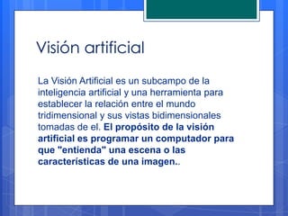 Visión artificial
La Visión Artificial es un subcampo de la
inteligencia artificial y una herramienta para
establecer la relación entre el mundo
tridimensional y sus vistas bidimensionales
tomadas de el. El propósito de la visión
artificial es programar un computador para
que "entienda" una escena o las
características de una imagen..
 