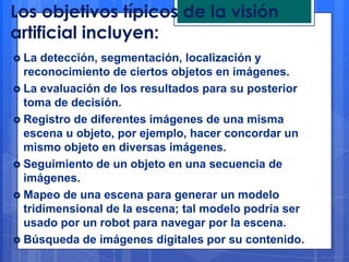 Los objetivos típicos de la visión
artificial incluyen:
 La  detección, segmentación, localización y
  reconocimiento de ciertos objetos en imágenes.
 La evaluación de los resultados para su posterior
  toma de decisión.
 Registro de diferentes imágenes de una misma
  escena u objeto, por ejemplo, hacer concordar un
  mismo objeto en diversas imágenes.
 Seguimiento de un objeto en una secuencia de
  imágenes.
 Mapeo de una escena para generar un modelo
  tridimensional de la escena; tal modelo podría ser
  usado por un robot para navegar por la escena.
 Búsqueda de imágenes digitales por su contenido.
 