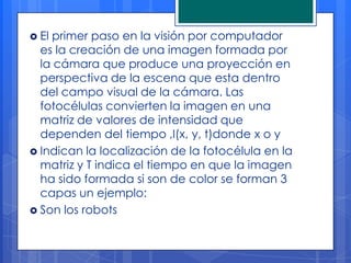  Elprimer paso en la visión por computador
  es la creación de una imagen formada por
  la cámara que produce una proyección en
  perspectiva de la escena que esta dentro
  del campo visual de la cámara. Las
  fotocélulas convierten la imagen en una
  matriz de valores de intensidad que
  dependen del tiempo ,I(x, y, t)donde x o y
 Indican la localización de la fotocélula en la
  matriz y T indica el tiempo en que la imagen
  ha sido formada si son de color se forman 3
  capas un ejemplo:
 Son los robots
 