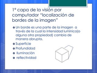 1ª capa de la visión por
computador “localización de
bordes de la imagen”
 Un borde es una parte de la imagen a
  través de la cual la intensidad lumínica(o
  alguna otra propiedad) cambia de
  manera abrupta.
 Superficie
 Profundidad
 Iluminación
 reflectividad
 