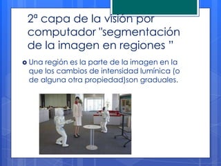 2ª capa de la visión por
 computador "segmentación
 de la imagen en regiones ”
 Unaregión es la parte de la imagen en la
 que los cambios de intensidad lumínica (o
 de alguna otra propiedad)son graduales.
 