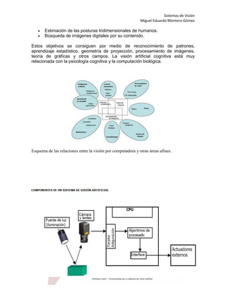 Sistemas de Visión
                                                             Miguel Eduardo Montero Gómez

      Estimación de las posturas tridimensionales de humanos.
      Búsqueda de imágenes digitales por su contenido.

Estos objetivos se consiguen por medio de reconocimiento de patrones,
aprendizaje estadístico, geometría de proyección, procesamiento de imágenes,
teoría de gráficas y otros campos. La visión artificial cognitiva está muy
relacionada con la psicología cognitiva y la computación biológica.




Esquema de las relaciones entre la visión por computadora y otras áreas afines.
 