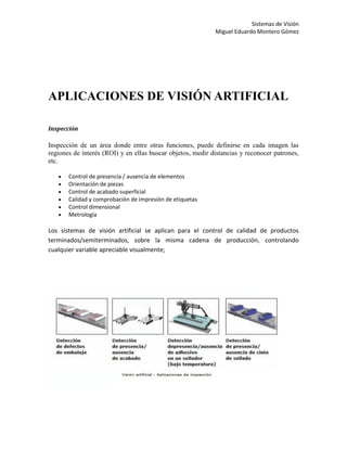 Sistemas de Visión
                                                            Miguel Eduardo Montero Gómez




APLICACIONES DE VISIÓN ARTIFICIAL

Inspección

Inspección de un área donde entre otras funciones, puede definirse en cada imagen las
regiones de interés (ROI) y en ellas buscar objetos, medir distancias y reconocer patrones,
etc.

      Control de presencia / ausencia de elementos
      Orientación de piezas
      Control de acabado superficial
      Calidad y comprobación de impresión de etiquetas
      Control dimensional
      Metrología

Los sistemas de visión artificial se aplican para el control de calidad de productos
terminados/semiterminados, sobre la misma cadena de producción, controlando
cualquier variable apreciable visualmente;
 