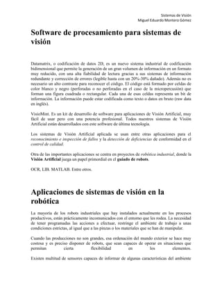 Sistemas de Visión
                                                             Miguel Eduardo Montero Gómez


Software de procesamiento para sistemas de
visión

Datamatrix, o codificación de datos 2D, es un nuevo sistema industrial de codificación
bidimensional que permite la generación de un gran volumen de información en un formato
muy reducido, con una alta fiabilidad de lectura gracias a sus sistemas de información
redundante y corrección de errores (legible hasta con un 20%-30% dañado). Además no es
necesario un alto contraste para reconocer el código. El código está formado por celdas de
color blanco y negro (perforadas o no perforadas en el caso de la micropercusión) que
forman una figura cuadrada o rectangular. Cada una de esas celdas representa un bit de
información. La información puede estar codificada como texto o datos en bruto (raw data
en inglés).

VisioMint. Es un kit de desarrollo de software para aplicaciones de Visión Artificial, muy
fácil de usar pero con una potencia profesional. Todos nuestros sistemas de Visión
Artificial están desarrollados con este software de última tecnología.

Los sistemas de Visión Artificial aplicada se usan entre otras aplicaciones para el
reconocimiento e inspección de fallos y la detección de deficiencias de conformidad en el
control de calidad.

Otra de las importantes aplicaciones se centra en proyectos de robótica industrial, donde la
Visión Artificial juega un papel primordial en el guiado de robots.

OCR, LIB. MATLAB. Entre otros.




Aplicaciones de sistemas de visión en la
robótica
La mayoría de los robots industriales que hay instalados actualmente en los procesos
productivos, están prácticamente incomunicados con el entorno que les rodea. La necesidad
de tener programadas las acciones a efectuar, restringe el ambiente de trabajo a unas
condiciones estrictas, al igual que a las pinzas o los materiales que se han de manipular.

Cuando las producciones no son grandes, esa ordenación del mundo exterior se hace muy
costosa y es preciso disponer de robots, que sean capaces de operar en situaciones que
permitan          cierta        flexibilidad        en         los          elementos.

Existen multitud de sensores capaces de informar de algunas características del ambiente
 