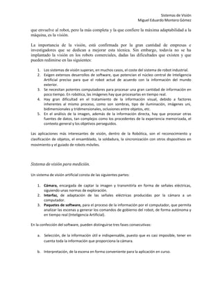 Sistemas de Visión
                                                                   Miguel Eduardo Montero Gómez

que envuelve al robot, pero la más completa y la que confiere la máxima adaptabilidad a la
máquina, es la visión.

La importancia de la visión, está confirmada por la gran cantidad de empresas e
investigadores que se dedican a mejorar esta técnica. Sin embargo, todavía no se ha
implantado la visión en los robots comerciales, dadas las dificultades que existen y que
pueden redimirse en las siguientes:

    1. Los sistemas de visión superan, en muchos casos, el coste del sistema de robot industrial.
    2. Exigen extensos desarrollos de software, que potencian el núcleo central de Inteligencia
       Artificial preciso para que el robot actué de acuerdo con la información del mundo
       exterior.
    3. Se necesitan potentes computadores para procesar una gran cantidad de información en
       poco tiempo. En robótica, las imágenes hay que procesarlas en tiempo real.
    4. Hay gran dificultad en el tratamiento de la información visual, debido a factores
       inherentes al mismo proceso, como son sombras, tipo de iluminación, imágenes uni,
       bidimensionales y tridimensionales, oclusiones entre objetos, etc.
    5. En el análisis de la imagen, además de la información directa, hay que procesar otras
       fuentes de datos, tan complejos como los procedentes de la experiencia memorizada, el
       contexto general y los objetivos perseguidos.

Las aplicaciones más interesantes de visión, dentro de la Robótica, son el reconocimiento y
clasificación de objetos, el ensamblado, la soldadura, la sincronización con otros dispositivos en
movimiento y el guiado de robots móviles.



Sistema de visión para medición.

Un sistema de visión artificial consta de las siguientes partes:

    1. Cámara, encargada de captar la imagen y transmitirla en forma de señales eléctricas,
       siguiendo unas normas de exploración.
    2. Interfaz, de adaptación de las señales eléctricas producidas por la cámara a un
       computador.
    3. Paquetes de software, para el proceso de la información por el computador, que permita
       analizar las escenas y generar los comandos de gobierno del robot, de forma autónoma y
       en tiempo real (Inteligencia Artificial).

En la confección del software, pueden distinguirse tres fases consecutivas:

    a. Selección, de la información útil e indispensable, puesto que es casi imposible, tener en
       cuenta toda la información que proporciona la cámara.

    b. Interpretación, de la escena en forma conveniente para la aplicación en curso.
 