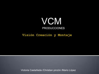 VCM  PRODUCCIONES Visión Creación y Montaje Victoria Castañeda /Christian pinzón /Mario López 