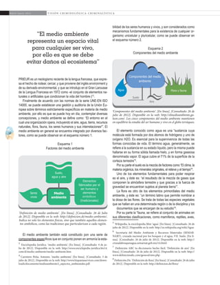 12
A b r i l - J u n i o 2 0 1 5 V I S I Ó N C R I M I N O L Ó G I C A - C R I M I N A L Í S T I C A
bilidad de los seres humanos y vivos, y son considerados como
mecanismos fundamentales para la existencia de cualquier or-
ganismo unicelular y pluricelular, como se puede observar en
el esquema número 2.
Esquema 2
Componentes del medio ambiente
El elemento conocido como agua es una “sustancia cuya
molécula está formada por dos átomos de hidrógeno y uno de
oxígeno H2O. Es esencial para la supervivencia de todas las
formas conocidas de vida. El término agua, generalmente, se
refiere a la sustancia en su estado líquido, pero la misma puede
hallarse en su forma sólida llamada hielo, y en forma gaseosa
denominada vapor. El agua cubre el 71% de la superficie de la
corteza terrestre”5
.
Por su parte el suelo es la mezcla de factores como “El clima, la
materia orgánica, los minerales originales, el relieve y el tiempo”6
.
Uno de los elementos fundamentales para poder respirar
es el aire, y éste es: “el resultado de la mezcla de gases que
componen la atmósfera terrestre y que gracias a la fuerza de
gravedad se encuentran sujetos al planeta tierra”7
.
La flora es otro de los elementos primordiales del medio
ambiente, y éste es: “un término latino que permite nombrar a
la diosa de las flores. Se trata de todas las especies vegetales
que se hallan en una determinada región o de la disciplina y los
documentos que se encargan de su estudio”8
.
Por su parte la “fauna, se refiere al conjunto de animales en
sus diferentes clasificaciones, como mamíferos, reptiles, aves,
5
Wikipedia, la enciclopedia libre ‘agua’. [En línea]. [Consultado: 26 de
julio de 2012]. Disponible en la web: http://es.wikipedia.org/wiki/Agua
6
Secretaría del Medio Ambiente y Recursos Materiales (SEMAR-
NART), cruzada nacional por los bosques y el agua, VII. Suelo. [En lí-
nea]. [Consultado: 26 de julio de 2012]. Disponible en la web: http://
cruzadabosquesagua.semarnat.gob.mx/vii.html
7
Definición ABC tu diccionario hecho fácil. ‘Definición de aire’. [En
línea]. [Consultado: 26 de julio de 2012]. Disponible en la web: http://
www.definicionabc.com/general/aire.php
8
Definición.De. ‘Definición de flora’. [En línea]. [Consultado: 26 de julio
de 2012]. Disponible en la web: http://definicion.de/flora/
PRIEUR es un neologismo reciente de la lengua francesa, que expre-
sa el hecho de rodear, cercar, y que proviene del inglés environment y
de su derivado environmental, y que se introdujo en el Gran Larousse
de la Lengua Francesa en 1972 como -el conjunto de elementos na-
turales o artificiales que condicionan la vida del hombre-)”3
.
Finalmente de acuerdo con las normas de la serie UNE-EN ISO
14000, se puede establecer una gestión y auditoría de la Unión Eu-
ropea sobre términos estrictamente específicos en materia de medio
ambiente, por ello es que se puede hoy en día, contemplar diversas
concepciones, y medio ambiente se define como: “El entorno en el
cual una organización opera, incluyendo el aire, agua, tierra, recursos
naturales, flora, fauna, los seres humanos y sus interrelaciones4
”. El
medio ambiente en general se encuentra integrado por diversos fac-
tores, como se puede observar en el esquema número 1.
Esquema 1
Factores del medio ambiente
El medio ambiente también está constituido pon una serie de
componentes específicos que en conjunto ponen en armonía la esta-
3
Enciclopedia Jurídica. ‘medio ambiente’. [En línea]. [Consultado: 4 de ju-
lio de 2012]. Disponible en la web: http://www.enciclopedia-juridica.biz14.
com/d/medio-ambiente/medio-ambiente.htm
4
Carretero Peña, Antonio. ‘medio ambiente’. [En línea]. [Consultado: 5 de
julio de 2012]. Disponible en la web: http://www.hispaniaservices.com/down-
loads/documents/medioambiente/i_aspectos_ambientales.pdf	
“El medio ambiente
representa un espacio vital
para cualquier ser vivo,
por ello es que se debe
evitar daños al ecosistema”
Medio
ambiente
Seres
vivos
Suelo,
agua y aire
Elementos
fabricados por el
ser humano y
elementos
(tradicionales)
simbólicos
Componentes del medio
ambiente
Agua
Suelo
Aire
Flora y fauna
‘Componentes del medio ambiente’. [En línea]. [Consultado: 26 de
julio de 2012]. Disponible en la web: http://elmedioambiente.ga-
leon.com/. Los cinco componentes del medio ambiente mantienen
en equilibrio la estadía del ser humano y vivo en el globo terráqueo.
‘Definición de medio ambiente’. [En línea]. [Consultado: 26 de Julio
de 2012]. Disponible en la web: http://definicion.de/medio-ambiente/.
Indica no solo los elementos físicos, sino que también aquellos elemen-
tos simbólicos, como las tradiciones que particularizan a cada región.
 