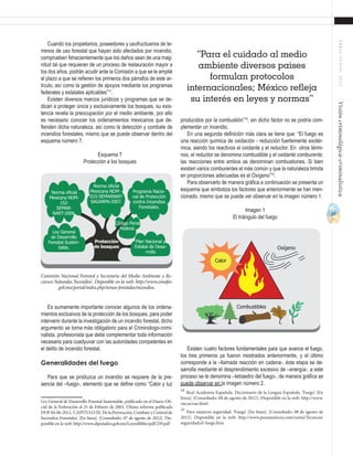17
ABRIL-JUNIO2015Visióncriminológica-criminalística
Cuando los propietarios, poseedores y usufructuarios de te-
rrenos de uso forestal que hayan sido afectados por incendio,
comprueben fehacientemente que los daños sean de una mag-
nitud tal que requieran de un proceso de restauración mayor a
los dos años, podrán acudir ante la Comisión a que se le amplié
el plazo a que se refieren los primeros dos párrafos de este ar-
tículo, así como la gestión de apoyos mediante los programas
federales y estatales aplicables”17
.
Existen diversos marcos jurídicos y programas que se de-
dican a proteger única y exclusivamente los bosques, su exis-
tencia revela la preocupación por el medio ambiente, por ello
es necesario conocer los ordenamientos mexicanos que de-
fienden dicha naturaleza, así como la detección y combate de
incendios forestales, mismo que se puede observar dentro del
esquema número 7.
Esquema 7
Protección a los bosques
Es sumamente importante conocer algunos de los ordena-
mientos exclusivos de la protección de los bosques, para poder
intervenir durante la investigación de un incendio forestal, dicho
argumento se torna más obligatorio para el Criminólogo-crimi-
nalista, profesionista que debe complementar toda información
necesaria para coadyuvar con las autoridades competentes en
el delito de incendio forestal.
Generalidades del fuego
Para que se produzca un incendio se requiere de la pre-
sencia del –fuego-, elemento que se define como “Calor y luz
Ley General de Desarrollo Forestal Sustentable, publicado en el Diario Ofi-
cial de la Federación el 25 de Febrero de 2003, Última reforma publicada
DOF 04-06-2012, ‘CAPITULO III. De la Prevención, Combate y Control de
Incendios Forestales’. [En línea]. [Consultado: 07 de agosto de 2012]. Dis-
ponible en la web: http://www.diputados.gob.mx/LeyesBiblio/pdf/259.pdf
Norma oficial
Mexicana NOM-
152-
SEMAR-
NART-2006.
Norma oficial
Mexicana NOM -
015-SEMARNAP/
SAGARPA-2007.
Programa Nacio-
nal de Protección
contra Incendios
Forestales.
Plan Nacional y
Estatal de Desa-
rrollo
Código Penal
Federal.
Ley General
de Desarrollo
Forestal Susten-
table.
Protección
de bosques
Comisión Nacional Forestal y Secretaría del Medio Ambiente y Re-
cursos Naturales.‘Incendios’. Disponible en la web: http://www.conafor.
gob.mx/portal/index.php/temas-forestales/incendios.
producidos por la combustión”18
, sin dicho factor no se podría com-
plementar un incendio.
En una segunda definición más clara se tiene que: “El fuego es
una reacción química de oxidación - reducción fuertemente exotér-
mica, siendo los reactivos el oxidante y el reductor. En otros térmi-
nos, el reductor se denomina combustible y el oxidante comburente;
las reacciones entre ambos se denominan combustiones. Si bien
existen varios comburentes el más común y que la naturaleza brinda
en proporciones adecuadas es el Oxígeno”19
.
Para observarlo de manera gráfica a continuación se presenta un
esquema que simboliza los factores que anteriormente se han men-
cionado, mismo que se puede ver observar en la imagen número 1.
Imagen 1
El triángulo del fuego
Existen cuatro factores fundamentales para que avance el fuego,
los tres primeros ya fueron mostrados anteriormente, y el último
corresponde a la –llamada reacción en cadena-, ésta etapa se de-
sarrolla mediante el desprendimiento excesivo de –energía-, a este
proceso se le denomina –tetraedro del fuego-, de manera gráfica se
puede observar en la imagen número 2.
18
Real Academia Española. Diccionario de la Lengua Española. ‘Fuego’. [En
línea]. [Consultado: 08 de agosto de 2012]. Disponible en la web: http://www.
rae.es/rae.html
19
Para náuticos seguridad. ‘Fuego’. [En línea]. [Consultado: 08 de agosto de
2012]. Disponible en la web: http://www.paranauticos.com/notas/Tecnicas/
seguridad/el-fuego.htm
“Para el cuidado al medio
ambiente diversos países
formulan protocolos
internacionales; México refleja
su interés en leyes y normas”
Calor
Oxígeno
Combustibles
 
