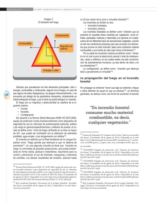 18
A b r i l - J u n i o 2 0 1 5 V I S I Ó N C R I M I N O L Ó G I C A - C R I M I N A L Í S T I C A
un 25 por ciento de la zona o inmueble afectado”22
.
Los incendios se dividen en dos:
•	 Incendios forestales.
•	 Incendios urbanos.
Los incendios forestales se definen como “siniestro que se
presenta en aquellas áreas cubiertas por vegetación, como ár-
boles, pastizales, malezas y matorrales y en general, en cuales-
quiera de los diferentes tipos de asociaciones vegetales, cuando
se dan las condiciones propicias para que accionen los elemen-
tos que ocurren en todo incendio, tales como suficiente material
combustible y una fuente de calor para iniciar el fenómeno”23
.
Por su parte los incendios urbanos se definen como: “sinies-
tro en el cual ocurre la destrucción parcial o total de instalacio-
nes, casas o edificios, en los cuales existe una alta concentra-
ción de asentamientos humanos, ya sea dentro de ellos o en
sus alrededores”24
.
La conflagración, se define como: “incendio que destruye
total o parcialmente un inmueble”25
.
La propagación del fuego en el incendio
forestal
Por propagar se entiende “hacer que algo se extienda o llegue
a sitios distintos de aquel en que se produce”26
, en términos
generales, se deduce como una forma de aumentar el tamaño
22
Cámara de Diputados H. Congreso de la Unión. ‘Qué es un incendio’.
[En línea]. [Consultado: 08 de agosto de 2012]. Disponible en la web:
http://www3.diputados.gob.mx/camara/004_transparencia/17_protec-
cion_civil/008_pasos_a_seguir_ante_una_contingencia/007_que_es_
un_incendio	
23
CENAPRED brigadas de protección civil. ‘Glosario de términos’.
[En línea]. [Consultado: 08 de agosto de 2012]. Disponible en la web:
http://cidbimena.desastres.hn/docum/crid/Noviembre2005/pdf/spa/
doc5927/doc5927-8.pdf
24
CENAPRED brigadas de protección civil. ‘Glosario de términos’.
[En línea]. [Consultado: 08 de agosto de 2012]. Disponible en la web:
http://cidbimena.desastres.hn/docum/crid/Noviembre2005/pdf/spa/
doc5927/doc5927-8.pdf	
25
CENAPRED brigadas de protección civil. ‘Glosario de términos’.
[En línea]. [Consultado: 08 de agosto de 2012]. Disponible en la web:
http://cidbimena.desastres.hn/docum/crid/Noviembre2005/pdf/spa/
doc5927/doc5927-8.pdf	
26
Real Academia Española. Diccionario de la Lengua Española. ‘Pro-
pagar’. [En línea]. [Consultado: 08 de agosto de 2012]. Disponible en la
web: http://www.rae.es/rae.html
Siempre que prevalezcan los tres elementos principales: calor o
energía, combustible y comburente, seguirá vivo el fuego, en caso de
que alguno de éstos desaparezca, se apague intencionalmente, o se
encuentre por debajo de los parámetros necesarios, simplemente se
habrá extinguido el fuego, y por lo tanto se podrá extinguir un incendio.
El fuego por su magnitud y destructividad se clasifica de la si-
guiente manera:
•	 Conato.
•	 Incendio.
•	 Conflagración.
De acuerdo a la Norma Oficial Mexicana NOM-157-SCFI-2005,
equipo de protección contra incendio-extintores como dispositivo de
seguridad de uso en vehículos de autotransporte particular, público
y de carga en general-especificaciones y métodos de prueba, el co-
nato se define como: “inicio de fuego confinado en un área no mayor
de 4m2
, que puede ser controlado con la utilización de extintores
portátiles, agua simple, o por ahogamiento con sólidos”20
.
El incendio es definido por la Real Academia de la Lengua Es-
pañola como: “fuego grande que destruye lo que no debería de
quemarse”21
, en una segunda consulta se tiene que: “incendio es
fuego no controlado de grandes proporciones, que puede presen-
tarse en forma súbita, gradual e instantánea, requiriendo para su
control y eliminación el uso de hidrantes, mangueras y extintores
de carretilla. Los efectos resultantes del siniestro, abarcan hasta
20
Norma Oficial Mexicana NOM-157-SCFI-2005, equipo de protección con-
tra incendio-extintores como dispositivo de seguridad de uso en vehículos
de autotransporte particular, público y de carga en general-especificaciones y
métodos de prueba. D.O.F 21 de octubre de 2005 [En línea]. [Consultado: 08
de agosto de 2012]. Disponible en la web: http://www.ordenjuridico.gob.mx/
Federal/PE/APF/APC/SE/Normas/Oficiales/NOM-157-SCFI-2005.pdf
21
Real Academia Española. Diccionario de la Lengua Española. ‘Incendio’.
[En línea]. [consultado: 08 de Agosto de 2012]. Disponible en la web: http://
www.rae.es/rae.html	
“Un incendio forestal
consume mucho material
combustible, es decir,
cualquier vegetación.”
Energía o calor
Reacción en
cadena
Comburente
Combustible
Imagen 2
El tetraedro del fuego
 