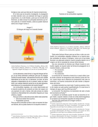 19
ABRIL-JUNIO2015Visióncriminológica-criminalística
Esquema 8
Factores en los combustibles vegetales
Todos estos factores influyen para que se lleve a cabo una com-
bustión, los combustibles vegetales contienen en su mayoría gran-
des cantidades de carbono e hidrógeno, motivo por el cual puede
favorecer una adecuada oxidación cuando comparta relación con el
oxígeno, por ello la necesidad de conocer dichos factores.
Una vez conociendo los factores que influyen durante la com-
bustión vegetal, se requiere saber las formas de propagación en el
incendio forestal, y estas son tres:
•	 Por convección.
•	 Por radiación.
•	 Por conducción.
La conducción se “transmite a través de un cuerpo sólido cuan-
do existe variación de temperatura entre distintos puntos del mis-
mo, cuanto mayor sea la diferencia de temperatura más calor se
transmitirá. Los buenos conductores del calor tienden a despren-
derse del mismo.
La madera transmite muy mal el calor. Cuando se prende un tron-
co de madera se suele quemar superficialmente. Si a ese tronco lo
impregno de agua, será muy difícil que arda”28
.
La convección “Se denomina a la transmisión del calor a través
del movimiento de fluídos”29
.
La radiación se manifiesta cuando “el calor se transmite sin nin-
gún medio o soporte material a través de ondas electromagnéticas
en el espacio que transportan paquetes de energía térmica”30
.
Todo ello pude observarse en la imagen número 4.
28
Gestión empresarial, protección contra incendios, introducción. ‘Concep-
tos factores determinantes’. [En línea]. [Consultado: 15 de agosto de 2012].
Disponible en la web: http://www.caballano.com/incendios.htm	
29
Gestión empresarial, protección contra incendios, introducción. ‘Concep-
tos factores determinantes’. [En línea]. [Consultado: 15 de agosto de 2012].
Disponible en la web: http://www.caballano.com/incendios.htm	
30
Gestión empresarial, protección contra incendios, introducción. ‘Concep-
tos factores determinantes’. [En línea]. [Consultado: 15 de agosto de 2012].
Disponible en la web: http://www.caballano.com/incendios.htm
de alguna cosa, para que ésta sea de mayores proporciones.
En el tema que se encuentra investigando, la propagación
se debe entender como una extensión del fuego en grandes
proporciones en un sitio forestal, y para que se concrete dicho
fenómeno, se debe conocer los principales elementos que for-
man parte de un incendio forestal, y estos se pueden observar
dentro de la imagen número 3.
Imagen 3
El triángulo del fuego en el incendio forestal
Los tres elementos unidos forman un segundo triángulo del fue-
go, ya que dichos elementos contribuyen para que se propague
duranteelincendioforestal,“cadaelementofuncionacomovariable
dependiente de los otros dos, no intervienen, por tanto, de forma
separada e independiente sino de lo contrario, existe una interre-
lación, que cualquier alteración parcial de uno de estos elementos,
sería decisiva en el comportamiento del incendio forestal”27
.
Los combustibles vegetales, van a estar determinados por
la reacción exotérmica de oxidación por labor del oxígeno con
una expresión de calor y llamas, todo este proceso se realiza
mediante la inflamabilidad del combustible integrado por masa
arbórea y vegetal.
Para que se lleve a cabo este proceso deben estar presentes:
•	 Estructura estado físico-químico.
•	 Propiedades químicas.
Para que dicha combustión se lleve a cabo se requieren de diver-
sos factores, ello se puede observar en el esquema número 8.
27
Antón Barberá, Francisco, Et al. Policía Científica, México, Editorial
tirant lo Blanch, Volumen 2, 3ª Edición, 1998, pág. 1115.
Terreno
Condiciones
Climáticas
Combustible
Vegetal
Antón Barberá, Francisco, et. al. Policía Científica, México, Edi-
torial tirant lo Blanch, Volumen 2, 3ª Edición, 1998, pág. 1115.
Segundo triángulo del fuego en el caso de un incendio forestal.
Volumen del combustible.
Tamaño del combustible en
relación superficie/volumen.
Naturaleza del combustible.
Temperatura del combustible.
Humedad del
combustibe vegetal.
Densidad de los vegetales.
Situación del combustible.
Ordenación de los combusti-
bles sobre el terreno.
Antón Barberá, Francisco, et. al. Policía Científica, México, Editorial
tirant lo Blanch, Volumen 2, 3ª Edición, 1998, pág. 1116. Factores que
influyen en los combustibles vegetales.
 