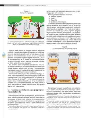 20
A b r i l - J u n i o 2 0 1 5 V I S I Ó N C R I M I N O L Ó G I C A - C R I M I N A L Í S T I C A
que bien pueden estar protegidas y que generen una gran pér-
dida y un gran daño ecológico.
Entre los principales factores se encuentran:
a)	 Humedad ambiente.
b)	 Viento.
c)	 Topografía
d)	 Condiciones meteorológicas.
La humedad ambiental, se distingue por tener presencia de
vapor de agua en el aire, la humedad como tal depende de
“diversos factores, entre los que se encuentran la composición
de las masas de aire que llegan a él por medio del viento, la dis-
ponibilidad de cuerpos de agua y masas vegetales, el régimen
de precipitaciones, las tasas de evaporación y las temperatu-
ras promedio del aire”32
,se debe comprender que el “agua para
cambiar de estado sólido a líquido y de éste a gaseoso requiere
aporte de calor que es liberado al invertir el proceso. Cuanta
más alta sea la temperatura mayor es la cantidad de humedad
que puede mantener el aire”33
, dicha descripción, se puede ob-
servar de manera gráfica dentro de la imagen número 5.
Imagen 5
La humedad ambiental en un incendio forestal
Otro factor que favorece el incendio forestal es el viento, mis-
mo que se define como: “Corriente de aire producida en la atmós-
fera por causas naturales”34
, parte de este proceso, se encuentra
un fenómeno llamado –Föhn-, “este fenómeno es característico
32
‘Humedad ambiental’. [En línea]. [Consultado: 23 de agosto de 2012].
Disponible en la web: http://www.sol-arq.com/index.php/factores-am-
bientales/humedad
33
Extinción de incendios, incendios forestales, ‘Humedad atmosférica’.
[En línea]. [Consultado: 23 de agosto de 2012]. Disponible en la web:
http://www.crid.or.cr/digitalizacion/pdf/spa/doc14756/doc14756-7b1.pdf
34
Real Academia Española. Diccionario de la Lengua Española. ‘Vien-
to’. [En línea]. [Consultado: 23 de agosto de 2012]. Disponible en la web:
http://www.rae.es/rae.html
Imagen 4
Formas de propagación
Como se puede observar en la imagen anterior, la radiación se
manifiesta a través de la propagación de energía en un medio mate-
rial, y este es el caso de la madera, y de las hojas que son un medio
factible en transmisión de energía de calor, es claro que entre más
opaca sea una superficie mayor será el grado de radiación, y es que
las hojas y los troncos de los árboles, así como los pastizales se
encuentran demasiado secos y opacos en temporadas calurosas,
por ello es que tienden a arder muy rápido.
Los elementos sólidos son perfectos para conducir el calor, exis-
ten diversos materiales que son extremadamente conductores, como
el metal, el plástico, aluminio, cobre, oro, plata, y especialmente en
el tema que se encuentra investigando, la madera, estos objetos son
extremadamente infalibles ante la presencia del calor.
La convección se traduce por la Real Academia de la Lengua Es-
pañola como “transporte en un fluido de una magnitud física, como
masa, electricidad o calor, por desplazamiento de sus moléculas de-
bido a diferencias de densidad”31
, y en los incendios forestales, se
requiere de que el calor se transporte y se ponga en contacto con
el oxígeno para que otros elementos ardan, esto debido también al
estado opaco o seco que presente el árbol o pastizal, esto se puede
observar en la imagen anterior.
Los factores que influyen para propiciar un
incendio forestal
Existen diversos factores que influyen para que se propicie un in-
cendio forestal, algunas son demasiado favorables, puesto que son
predispuestas por propio medio ambiente, son circunstancias que
influyen para que dicho incendio se manifieste en mayor proporción,
ello propicia que se expanda el incendio y queme extensas áreas
31
Real Academia Española. Diccionario de la Lengua Española. ‘Convección’.
[En línea]. [Consultado: 23 de agosto de 2012]. Disponible en la web: http://
www.rae.es/rae.html
Convección
RadiacciónConducción
Los incendios forestales, [En línea]. [Consultado: 23 de agosto de 2012]. Dis-
ponible en la web: http://www.escet.urjc.es/~pad/WEB2005/DOCENCIA/
FAGS/15B_%20INCENDIOS%20FORESTALES.pdf
Loscombustibleshúmedos
arden más despacio
Aire seco
Combustión
rápida
Los combustibles
se desecan
Aire humedo
Los combusti-
bles se hume-
decen
Combustión
lenta
 