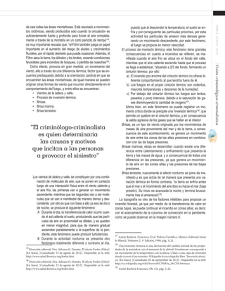 21
ABRIL-JUNIO2015Visióncriminológica-criminalística
puesto que al descender la temperatura, el suelo se en-
fría y por consiguiente las partículas próximas, por esta
actividad las partículas de aireson más densas gene-
rando un movimiento descendente, por este fenómeno,
el fuego se propicia en menor velocidad.
El proceso de inversión térmica, este fenómeno tiene grandes
consecuencias en cuanto a incendios se refieren, se ma-
nifiesta cuando el aire frío se ubica en el fondo del valle,
mientras que el aire caliente asciende hasta que el proceso
se llega a estabilizar, “situando a 2/3 del fondo, formando un
cinturón térmico, por ello:
a)	 El incendio por encima del cinturón térmico no ofrece di-
ferente comportamiento al que tendría fuera de él.
b)	 Los fuegos en el propio cinturón térmico son violentos,
mayores temperaturas y descenso de la humedad.
c)	 Por debajo del cinturón térmico los fuegos son lentos,
pesados y poco intensos, debido a la saturación de ga-
ses disminuyendo la cantidad de oxígeno”37
.
	 Ahora bien, en este fenómeno se puede registrar un mo-
mento crítico donde se precipite una “inversión térmica”38
, que
permite un quiebre en el cinturón térmico, y en consecuencia
la salida agresiva de los gases que se hallan en el interior
Brisas, es un tipo de viento originado por los movimientos de
masas de aire proveniente del mar y de la tierra, a conse-
cuencia de este acontecimiento, se genera un movimiento
de aire entre las zonas de las altas presiones en combina-
ción con las de bajas presiones.
Brisas marinas, estas se desarrollan cuando existe una dife-
rencia entre calentamiento y enfriamiento que presenta la
tierra y las masas de agua, y a consecuencia de éstas una
diferencia en las presiones, ya que genera un movimien-
to de aire en las zonas altas y las presiones de las bajas
presiones.
Brisa terrestre, nuevamente el efecto nocturno se pone de ma-
nifiesto y es que actúa de tal manera que presenta una va-
riación térmica en forma contraria, “la tierra se enfría antes
que el mar y el movimiento del aire tibio es hacia el mar (baja
presión). Su inicio es avanzada la noche y termina brusca-
mente tras el amanecer)”39
.
La topografía es otro de los factores infalibles para propiciar un
incendio forestal, ya que por medio de la transferencia de calor en
zonas bajas, se puede continuar el incendio en zonas altas; es decir,
con el acercamiento de la columna de convección en la pendiente,
como se puede observar en la imagen número 6.
37
Antón Barberá, Francisco, Et al. Policía Científica, México, Editorial tirant
lo Blanch, Volumen 2, 3ª Edición, 1998, pág. 1121.
38
Una inversión térmica es una derivación del cambio normal de las propie-
dades de la atmósfera con el aumento de la altitud. Usualmente corresponde a
un incremento de la temperatura con la altura, o bien a una capa de inversión
donde ocurre el incremento. Wikipedia la enciclopedia libre. ‘Inversión térmi-
ca’. [En línea]. [Consultado: 05 de septiembre de 2012]. Disponible en la web:
http://es.wikipedia.org/wiki/Inversi%C3%B3n_t%C3%A9rmica
39
Antón Barberá Francisco, Ob. Cit. pág. 1122.	
de casi todas las áreas montañosas. Está asociado a movimien-
tos ciclónicos, siendo producidos solo cuando la circulación es
suficientemente fuerte y profunda para forzar el aire completa-
mente a través de la montaña en un corto período de tiempo”35
,
es muy importante rescatar que: “el Föhn también juega un papel
importante en el aumento del riesgo de aludes y crecimientos
fluviales, por el rápido deshielo que puede ocasionar.Además, el
Föhn seca la tierra, los árboles y los brotes, creando condiciones
favorables para incendios de bosques, o pérdida de cosechas”36
.
Dicho efecto, provoca en gran medida, un incremento del
viento, ello a través de una diferencia térmica, factor que se en-
cuentra predispuesto debido a la orientación cardinal en que se
encuentren las áreas montañosas, de igual manera se pueden
originar otras formas de viento que incurren directamente en el
comportamiento del fuego, y entre ellos se encuentran:
•	 Vientos de la ladera y valle.
•	 Proceso de inversión térmica.
•	 Brisas.
•	 Brisa marina.
•	 Brisa terrestre.
Los vientos de ladera y valle, se constituyen por una combi-
nación de moléculas de aire, que se ponen en contacto
luego de una interacción física entre el viento caliente y
el aire frío, las primeras van a generar un movimiento
ascendente, mientras que las segundas van a ser molé-
culas que se van a manifestar de manera densa y des-
cendente, por ello es que con base a ello ya sea de día o
de noche, se produce el siguiente fenómeno:
A	 Durante el día, la transferencia de calor ocurre cuan-
do el sol calienta el suelo, produciendo que las partí-
culas de aire en proximidad se dilaten, y se queden
en menor magnitud, para que de manera gradual
asciendan paralelamente a la superficie de la pen-
diente, este fenómeno puede producir turbulencias.
B	 Durante la actividad nocturna se presenta otro
fenómeno totalmente diferente y contrario al día,
35
Dirección editorial: Dra. Adriana O. Donato, ‘El efecto Foehn (Föhn)’.
[En línea]. [Consultado: 23 de agosto de 2012]. Disponible en la web:
http://www.salud.bioetica.org/foehn.htm
36
Dirección editorial: Dra. Adriana O. Donato, ‘El efecto Foehn (Föhn)’.
[En línea]. [Consultado: 23 de agosto de 2012]. Disponible en la web:
http://www.salud.bioetica.org/foehn.htm
“El criminólogo-criminalista
es quien determinaría
las causas y motivos
que incitan a las personas
a provocar el siniestro”
 