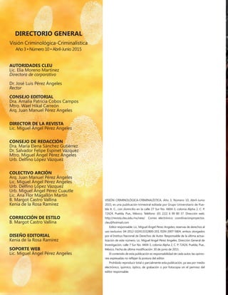 DIRECTORIO GENERAL
Visión Criminológica-Criminalística
Año 3 • Número 10 • Abril-Junio 2015
Autoridades CLEU
Lic. Elia Moreno Martínez
Directora de corporativo
Dr. José Luis Pérez Ángeles
Rector
CONSEJO EDITORIAL
Dra. Amalia Patricia Cobos Campos
Mtro. Wael Hikal Carreón
Arq. Juan Manuel Pérez Angeles
DIRECTOR DE LA REVISTA
Lic. Miguel Ángel Pérez Angeles
CONSEJO DE REDACCIÓN
Dra. María Elena Sánchez Gutiérrez
Dr. Salvador Felipe Espinet Vázquez
Mtro. Miguel Ángel Pérez Angeles
Urb. Delfino López Vázquez
COLECTIVO ARCIÓN
Arq. Juan Manuel Pérez Ángeles
Lic. Miguel Ángel Pérez Angeles
Urb. Delfino López Vázquez
Urb. Miguel Ángel Pérez Cuautle
Lic. Ana Flor Magallón Martín
B. Margot Castro Vallina
Kenia de la Rosa Ramírez
CORRECCIÓN DE ESTILO
B. Margot Castro Vallina
DISEÑO EDITORIAL
Kenia de la Rosa Ramírez
Soporte web
Lic. Miguel Ángel Pérez Angeles
VISIÓN CRIMINOLÓGICA-CRIMINALÍSTICA, Año 3, Número 10, Abril-Junio
2015, es una publicación trimestral editada por Grupo Universitario de Pue-
bla A. C., con domicilio en la calle 27 Sur No. 4404-3, colonia Alpha 2, C. P.
72424, Puebla, Pue., México. Teléfono: (01 222) 6 99 80 37. Dirección web:
http://revista.cleu.edu.mx/new/ Correo electrónico: coordinacionproyectos.
cleu@hotmail.com
Editor responsable: Lic. Miguel Ángel Pérez Angeles; reservas de derechos al
uso exclusivo: 04-2012-102413332800-203, ISSN 2007-5804, ambos otorgados
por el Instituo Nacional de Derechos de Autor. Responsable de la última actua-
lización de este número, Lic. Miguel Angel Pérez Angeles. Dirección General de
Investigación, calle 7 Sur No. 4404-3, colonia Alpha 2, C. P. 72424, Puebla, Pue.,
México. Fecha de última modificación: 30 de junio de 2015.
El contenido de esta publicación es responsabilidad de cada autor, las opinio-
nes expresadas no reflejan la postura del editor.
Prohibido reproducir total o parcialmente esta publicación, ya sea por medio
electrónico, químico, óptico, de grabación o por fotocopia sin el permiso del
editor responsable.
 