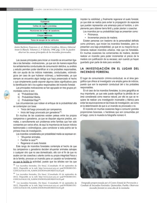 26
A b r i l - J u n i o 2 0 1 5 V I S I Ó N C R I M I N O L Ó G I C A - C R I M I N A L Í S T I C A
impiden la visibilidad, y finalmente regenerar el suelo forestal,
ya que éste se realiza para evitar la propagación de especies
que pueden representar una amenaza para el hombre, o sim-
plemente para obtener tierra fértil y poder plantar o cosechar.
Los incendios por su probabilidad baja se presentan como:
•	 Pirómanos.
•	 Incrementar precios de madera.
Existen personas con trastorno de la personalidad definido
como pirómano, que inician los incendios forestales, pero re-
presentan una baja probabilidad, ya que en su mayoría los pi-
rómanos realizan incendios urbanos, más que los forestales.
En muchas ocasiones los comerciantes de madera, deciden
realizar un incendio para poder incrementar el precio de la
madera con justificación de su escasez, aún cuando ya hayan
guardado gran parte de éste para venderlo.
La investigación en el lugar del
incendio forestal
El lugar de consumación crimino-conductual, es el área geo-
gráfica que ofrece al investigador una amplia gama de indicios,
puesto que son la expresión conductual del o los probables
responsables.
En el caso de los incendios forestales, la zona geográfica es
muy importante, ya que este puede significar la pérdida de un
área considerada como reserva natural, por ello es que se re-
quiere de realizar una investigación incansable y titánica para
evitar las equivocaciones en las líneas de investigación, así como
en la determinación de que si un incendio es provocado o no.
El incendio en muchas ocasiones llega a consumir grandes
proporciones boscosas, o hectáreas que son consumidas por
el fuego, como lo muestra la fotografía número 4.
Las causas principales para iniciar un incendio se encuentran liga-
das a las llamadas –motivaciones-, ya que son de manera específica
los señalamientos conductuales de consumación delictiva, su análisis
y estudio permiten poder identificar al o los probables responsables,
ello con ayuda de los indicios materiales, conductuales, victimoló-
gicos (en caso de que hubieran víctimas), y testimoniales, ya que
siempre se encuentra algún testigo que haya presenciado el hecho
o que simplemente puede exponer algunos datos significativos para
la identificación del o los sujetos responsables del incendio forestal.
Las principales motivaciones se han agrupado en tres grupos pri-
mordiales como lo son:
a)	 “Probabilidad Alta.
b)	 Probabilidad Media.
c)	 Probabilidad Baja”44
.
Las circunstancias que rodean el enfoque de la probabilidad alta
se contemplan con base:
•	 “Inicio del fuego provocado por campesinos.
•	 Inicio del fuego provocado por ganaderos”45
.
En muchas de las ocasiones existen peleas entre los propios
campesinos o ganaderos, ya que se disputan algunos predios, ani-
males, o sencillamente son problemas entre familias que han sido
constantes por varios años, de aquí la importancia de buscar indicios
testimoniales o victimológicos, para corroborar si esta podría ser la
primera línea de investigación.
Los incendios considerados por probabilidad media se expresan en:
•	 “Ahuyentar animales.
•	 Facilitar la caza”46
.
•	 Regenerar el suelo forestal.
Este rango de incendios forestales contempla el hecho de que
los campesinos o ganaderos deciden ahuyentar animales salvajes
o cualquier otro que no sea domesticado, ello con el fin de que no
acabe con las cosechas o atente contra su propia integridad física o
de la familia, provocar un incendio para un cazador es fundamental,
ya que le facilita la actividad, puesto que los árboles son los que
44
Los incendios forestales, [En línea]. [Consultado: 05 de septiembre de
2012]. Disponible en la web: http://www.escet.urjc.es/~pad/WEB2005/DO-
CENCIA/FAGS/15B_%20INCENDIOS%20FORESTALES.pdf
45
Los incendios forestales, [En línea]. [Consultado: 05 de septiembre de
2012]. Disponible en la web: http://www.escet.urjc.es/~pad/WEB2005/DO-
CENCIA/FAGS/15B_%20INCENDIOS%20FORESTALES.pdf
46
Los incendios forestales, [En línea]. [Consultado: 05 de septiembre de
2012]. Disponible en la web: http://www.escet.urjc.es/~pad/WEB2005/DO-
CENCIA/FAGS/15B_%20INCENDIOS%20FORESTALES.pdf
Antón Barberá, Francisco, et. al. Policía Científica, México, Editorial
tirant lo Blanch, Volumen 2, 3ª Edición, 1998, pág. 1136. Se pueden
observar las causas principales de los incendios provocados.
Fotografía proporcionada por el Centro Estatal de Prevención y
Combate de Incendios Forestales. Quimixtlán, Puebla. Obsérvese
incendio forestal en zona alta de la montaña.
 
