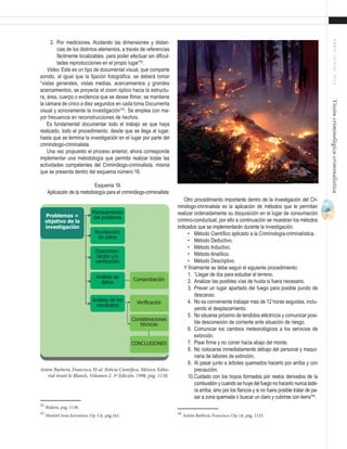 29
ABRIL-JUNIO2015Visióncriminológica-criminalística
2.	 Por mediciones. Acotando las dimensiones y distan-
cias de los distintos elementos, a través de referencias
fácilmente localizables, para poder efectuar sin dificul-
tades reproducciones en el propio lugar”52
.
Video. Este es un tipo de documental visual, que comparte
sonido, al igual que la fijación fotográfica, se deberá tomar
“vistas generales, vistas medias, acercamientos y grandes
acercamientos, se proyecta el zoom óptico hacia la estructu-
ra, área, cuerpo o evidencia que se desee filmar, se mantiene
la cámara de cinco a diez segundos en cada toma Documenta
visual y sonoramente la investigación”53
. Se emplea con ma-
yor frecuencia en reconstrucciones de hechos.
Es fundamental documentar todo el trabajo se que haya
realizado, todo el procedimiento, desde que se llega al lugar,
hasta que se termina la investigación en el lugar por parte del
criminólogo-criminalista.
Una vez propuesto el proceso anterior, ahora corresponde
implementar una metodología que permita realizar todas las
actividades competentes del Criminólogo-criminalista, misma
que se presenta dentro del esquema número 16.
Esquema 16.
Aplicación de la metodología para el criminólogo-criminalista
52
Ibídem, pág. 1138.
53
Montiel Sosa Juventino, Op. Cit. pág.162
Otro procedimiento importante dentro de la investigación del Cri-
minólogo-criminalista es la aplicación de métodos que le permitan
realizar ordenadamente su disquisición en el lugar de consumación
crimino-conductual, por ello a continuación se muestran los métodos
indicados que se implementarán durante la investigación.
•	 Método Científico aplicado a la Criminología-criminalística.
•	 Método Deductivo.
•	 Método Inductivo.
•	 Método Analítico.
•	 Método Descriptivo.
Y finalmente se debe seguir el siguiente procedimiento:
1.	 “Llegar de día para estudiar el terreno.
2.	 Analizar las posibles vías de huida si fuera necesario.
3.	 Prever un lugar apartado del fuego para posible pundo de
descanso.
4.	 No es conveniente trabajar más de 12 horas seguidas, inclu-
yendo el desplazamiento.
5.	 No situarse próximo de tendidos eléctricos y comunicar posi-
ble desconexión de corriente ante situación de riesgo.
6.	 Comunicar los cambios meteorológicos a los servicios de
extinción.
7.	 Pisar firme y no correr hacia abajo del monte.
8.	 No colocarse inmediatamente debajo del personal y maqui-
naria de labores de extinción.
9.	 Al pasar junto a árboles quemados hacerlo por arriba y con
precaución.
10.	Cuidado con los hoyos formados por restos derivados de la
combustión y cuando se huye del fuego no hacerlo nunca lade-
ra arriba, sino por los flancos y si no fuera posible tratar de pa-
sar a zona quemada o buscar un claro y cubrirse con tierra”54
.
54
Antón Barberá, Francisco, Op. cit. pág. 1125.
Planteamiento
del problema
Recolección
de datos
Análisis de
datos
Análisis de los
resultados
Consideraciones
técnicas
Verificación
CONCLUSIONES
Comprobación
Experimen-
tación y/o
verificación
Problemas =
objetivo de la
investigación
Antón Barberá, Francisco, Et al. Policía Científica, México, Edito-
rial tirant lo Blanch, Volumen 2, 3ª Edición, 1998, pág. 1138.
 