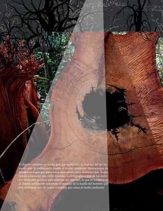 El diseño contiene un fondo gris que representa la frialdad del ser hu-
mano ante la indiferencia contra el medio ambiente, ilustraciones de
árboles en negro que parecieran estar secos, otros desvanecidos, lo que
nos da a entender que están muertos. La fotografía es uno de los mejo-
res elementos gráficos para plasmar un mensaje, la que se muestra en
el diseño, sutilmente nos emite el mensaje de la huella del hombre que
nos evidencia uno de tantos crímenes que causa al medio ambiente
 