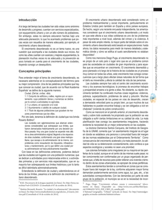 33
ABRIL-JUNIO2015Visióncriminológica-criminalística
El crecimiento urbano desordenado está considerado como un
problema medioambiental y social importante, particularmente en
Estados Unidos pero también en España y otros países europeos.
De hecho, según una reciente encuesta independiente, los america-
nos consideran que el crecimiento urbano desordenado y el modo
en que este afecta a sus vidas cotidianas es uno de los problemas
más importantes a nivel local, además del crimen y la violencia. A
pesar de este amplio interés, la mayor parte del debate sobre el cre-
cimiento urbano desordenado está basado en especulaciones: hasta
ahora, los datos necesarios para medir de manera detallada y siste-
mática dónde y cómo se edifica el suelo sencillamente no estaban
disponibles3
.
Como nos menciona Diego Puga, el crecimiento desordenado no
es propio de un solo país o lugar sino que es un problema común
para las sociedades en ciudades de gran importancia y para aque-
llas que se encuentran en crecimiento. El crecimiento desmedido y
poco planeado a lo largo de la historia de las ciudades es un proceso
muy común en todas las urbes, este crecimiento trae consigo conse-
cuencias que a largo plazo afectan áreas naturales de tal forma que
el daño es irreversible y afecta la calidad de vida de las personas.
Las ciudades siempre han sido el centro del crecimiento econó-
mico y los avances tecnológicos; la promesa de encontrar trabajos
y prosperidad arrastra a la gente a ellas. No obstante, su rápido cre-
cimiento también ha conllevado muchas cosas negativas: violencia,
pobreza, superpoblación, problemas de salud y polución. Muchas
ciudades, en especial de los países en vías de desarrollo, crecen
a demasiada velocidad para su propio bien, ya que muchos de sus
habitantes no pueden encontrar trabajo y se ven obligados a vivir en
chabolas4
(vivienda de pobre construcción).
Como se mencionó en el párrafo anterior, el crecimiento desorde-
nado y sobre todo acelerado ha propiciado que la población se vea
obligada a sufrir ciertas limitaciones en su calidad de vida. La mala
planificación trae consigo los asentamientos irregulares, haciendo
evidente la necesidad de un mejor ordenamiento en las ciudades.
La doctora Clemencia Santos Cerquera, del Instituto de Geogra-
fía de la UNAM, comenta que “un asentamiento irregular es el lugar
en donde se establece una persona o comunidad fuera del margen
de las normas establecidas por el Ordenamiento Territorial.” Como
consecuencia del crecimiento acelerado y la mala planeación, la cali-
dad de vida se va deteriorando constantemente, esto conlleva a que
aspectos ecológicos y sociales no sean una prioridad.
Las colonias formadas como irregulares (en su mayoría en las peri-
ferias de la ciudad, aunque en el centro de las mismas suele pasar, no
tan comúnmente) son conformadas por un grupo organizado de per-
sonas que, a falta de recursos para poder obtener una vivienda o terre-
no dentro de las zonas urbanizadas, se apropian de zonas periféricas.
Estos asentamientos tienden a convertirse en zonas que se cons-
truyen fuera del margen de la ley, conforme adquieren mayor forma
demandan posteriormente servicios como agua, luz, gas, etc., a las
autoridades correspondientes. Con las demandas por parte de este
grupo de la población, el municipio se ve en la necesidad de incor-
3
Puga, Diego. “Crecimiento urbano: causas y consecuencias” [docu-
mento en línea]. Disponible en: <http://www.crei.cat/files/filesOpus-
cle/5/090429174552_ESP_CREI_19_castella.pdf>
4 National Geographic. “Urbano” [artículo en línea]. En: http://nationalgeo-
graphic.es/medio-ambiente/habitats/urbano
Introducción
Alo largo del tiempo las ciudades han sido vistas como sinónimo
de desarrollo y progreso; cuentan con servicios especializados,
con equipamiento urbano y con un alto número de pobladores.
Sin embargo, estas no siempre estuvieron hechas bajo una
adecuada planeación, lo que ha acarreado problemas que po-
cas veces son resueltos de manera adecuada; por ejemplo, el
crecimiento urbano desordenado.
El crecimiento desordenado no es un tema nuevo, es una
cuestión que acompaña a las ciudades desde sus inicios. Así
como las urbes cuentan con avances y mejores equipamientos, la
planeación muchas veces no es adecuada y la prevención es
poco tomada en cuenta para el crecimiento de las ciudades,
trayendo consigo un desequilibrio.
Conceptos principales
Para entender mejor el tema de crecimiento desordenado, es
necesario adentrarse en la conceptualización del término para
su mejor comprensión. Una de las palabras principales que hay
que conocer es ciudad, que de acuerdo con la Real Academia
Española1
se define de la siguiente manera:
Ciudad. (Del lat. civĭtas, -ātis).
1. f. Conjunto de edificios y calles, regidos por un ayun-
tamiento, cuya población densa y numerosa se dedica
por lo común a actividades no agrícolas.
2. f. Lo urbano, en oposición a lo rural.
3. f. Ayuntamiento o cabildo de cualquier ciudad.
4. f. Título de algunas poblaciones que gozaban de ma-
yores preeminencias que las villas.
Por otro lado, tenemos la definición de ciudad que nos brinda
Rosario Bottino2
:
Las ciudades son aglomeraciones que abarcan exten-
siones considerables que sobrepasan sus límites, que
fueron demarcados históricamente por una decisión po-
lítica pasada. Hoy una gran ciudad se expande más allá
de su área administrativa original, llegando a los espacios
de otras ciudades, conformando una gran área metropo-
litana, que escapa a la administración de la misma, con
problemas como recaudación de impuestos, infraestruc-
turas y mantenimiento, por lo que definir una ciudad por
su administración se hace prácticamente imposible.
Con base en las definiciones anteriores, podemos deducir
que las ciudades son lugares con una población numerosa, que
se dedican a actividades poco relacionadas entre sí, a activida-
des primarias y con servicios más especializados, que en su
mayoría han sobrepasando sus límites históricos y por lo tanto
es difícil delimitarla administrativamente.
Entendiendo la definición de ciudad y adentrándonos en el
tema de los límites, pasamos a la definición de crecimiento ur-
bano desordenado.
1
RAE. Diccionario de la lengua española [en línea]. En: http://lema.rae.
es/drae/?val=CIUDAD+ [Consultado el 07 de octubre de 2014].
2
Bottino Bernardi, Rosario. “La ciudad y la urbanización” [documento
en línea]. En: http://www.estudioshistoricos.org/edicion_2/rosario_bot-
tino.pdf [Consultado el 10 de octubre de 2014].
 