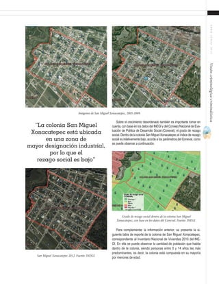35
ABRIL-JUNIO2015Visióncriminológica-criminalística
Imágenes de San Miguel Xonacatepec, 2005-2009.
San Miguel Xonacatepec 2012. Fuente: INEGI.
Grado de rezago social dentro de la colonia San Miguel
Xonacatepec, con base en los datos del Coneval. Fuente: INEGI.
“La colonia San Miguel
Xonacatepec está ubicada
en una zona de
mayor designación industrial,
por lo que el
rezago social es bajo”
Sobre el crecimiento desordenado también es importante tomar en
cuenta, con base en los datos del INEGI y del Consejo Nacional de Eva-
luación de Política de Desarrollo Social (Coneval), el grado de rezago
social. Dentro de la colonia San Miguel Xonacatepec el índice de rezago
social es relativamente bajo, acorde a los parámetros del Coneval, como
se puede observar a continuación.
Para complementar la información anterior, se presenta la si-
guiente tabla de reporte de la colonia de San Miguel Xonacatepec,
correspondiente al Inventario Nacional de Viviendas 2010 del INE-
GI. En ella se puede observar la cantidad de población que habita
dentro de la colonia, siendo personas entre 0 y 14 años las más
predominantes, es decir, la colonia está compuesta en su mayoría
por menores de edad.
 