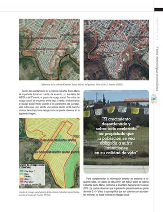 37
ABRIL-JUNIO2015Visióncriminológica-criminalística
Para complementar la información anterior se presenta la si-
guiente tabla, los datos se obtuvieron del INEGI sobre la colonia
Cabañas Santa María, conforme al Inventario Nacional de Vivienda
2010. Es posible observar que la población predominante es gente
de entre 0 y 14 años, lo que significa que son colonias con abundan-
tes menores de edad viviendo en rezago social.
Dentro del asentamiento en la colonia Cabañas Santa María
es importante tomar en cuenta, de acuerdo con los datos del
INEGI y del Coneval, el grado de rezago social. Su índice de
rezago social se encuentra entre bajo y medio, predominando
el rezago social medio acorde a los parámetros del Consejo,
esto indica que, aun siendo una colonia dentro de la mancha
urbana, tiene importante rezago como se puede observar en la
siguiente imagen.
Diferencia de la colonia Cabañas Santa María, del periodo 2010 al 2012. Fuente: INEGI.
Grado de rezago social dentro de la colonia Cabañas Santa María,
acorde al Coneval. Fuente: INEGI.
“El crecimiento
desordenado y
sobre todo acelerado
ha propiciado que
la población se vea
obligada a sufrir
limitaciones
en su calidad de vida”
 