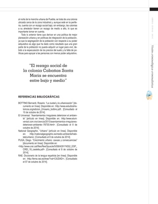 39
ABRIL-JUNIO2015Visióncriminológica-criminalística
al norte de la mancha urbana de Puebla, se trata de una colonia
ubicada cerca de la zona industrial y, aunque esté en la perife-
ria, cuenta con un rezago social bajo; sin embargo, las colonias
a su alrededor tienen un rezago de medio a alto, lo que es
importante tomar en cuenta.
Todo lo anterior tiene que derivar en una política de mejor
planeación urbana y en políticas de integración de la población,
ya que la segregación de la población con respecto a su poder
adquisitivo es algo que ha dado como resultado que una gran
parte de la población no pueda adquirir un lugar para vivir, de-
bido a la especulación de los precios del suelo y la falta de po-
líticas para apoyar a las personas con menos poder adquisitivo.
REFERENCIAS BIBLIOGRÁFICAS
BOTTINO Bernardi, Rosario. “La ciudad y la urbanización” [do-
cumento en línea]. Disponible en: ˂http://www.estudioshis-
toricos.org/edicion_2/rosario_bottino.pdf˃. [Consultado el
10 de octubre de 2014].
El Universal. “Asentamientos irregulares deterioran el ambien-
te” [artículo en línea]. Disponible en: ˂http://www.eluni-
versal.com.mx/ciencia/2013/asentamientos-irregulares-
deterioran-ambiente--78730.html>. [Consultado el 8 de
octubre de 2014].
National Geographic. “Urbano” [artículo en línea]. Disponible
en: ˂http://nationalgeographic.es/medio-ambiente/habi-
tats/urbano˃. [Consultado el 8 de octubre de 2014].
PUGA, Diego. “Crecimiento urbano: causas y consecuencias”
[documento en línea]. Disponible en:
<http://www.crei.cat/files/filesOpuscle/5/090429174552_ESP_
CREI_19_castella.pdf>. [Consultado el 8 de octubre de
2014].
RAE. Diccionario de la lengua española [en línea]. Disponible
en: ˂http://lema.rae.es/drae/?val=CIUDAD+˃. [Consultado
el 07 de octubre de 2014].
“El rezago social de
la colonia Cabañas Santa
María se encuentra
entre bajo y medio”
 
