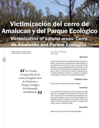 40
A b r i l - J u n i o 2 0 1 5 V I S I Ó N C R I M I N O L Ó G I C A - C R I M I N A L Í S T I C A
En 10 años
la vegetación de las
zonas protegidas cerro
de Amalucan y
‘Parque Ecológico
ha disminuido
notablemente
“
”
Resumen
En este escrito se abordan las afectaciones hacia el medio am-
biente y cómo estas son consecuencia de malas prácticas y el
incumplimiento de las normas. Se toma el caso del cerro de
Amalucan y la zona protegida General Lázaro Cárdenas, mejor
conocida como Parque Ecológico Flor del Bosque. Se hace én-
fasis en cómo el crecimiento de la ciudad y la desatención de
las zonas naturales han derivado en su reducción, convirtiendo
a estas áreas en ‘víctimas’ de un crecimiento desordenado.
Palabras clave
Áreas verdes, cerro de Amalucan, Parque Ecológico.
Summary
In this document the damages to the environment are dealt
and how are consequences of malpractice and breach of the
rules. The case of Cerro de Amalucan and protected area Ge-
neral Lázaro Cárdenas, known as the Parque Ecológico Flor
del Bosque are dealt. Emphasis on the growth of the city and
neglect of natural areas which has led to its reduction and
making ‘victims’ of disorderly growth.
Keywords
Green areas, Cerro de Amalucan, Parque Ecológico.
Victimización del cerro de
Amalucan y del Parque Ecológico
Por Colectivo ARCIÓN
DGI-CLEU
Fecha de recepción: 10 de febrero de 2015.
Fecha de aceptación: 20 de febrero de 2015.
Victimization of natural areas: Cerro
de Amalucan and Parque Ecológico
 
