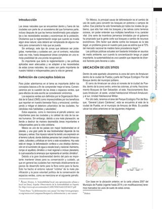 41
ABRIL-JUNIO2015Visióncriminológica-criminalística
“En México, la principal causa de deforestación es el cambio de
uso de suelo para convertir los bosques en potreros o campos de
cultivo. Esa práctica ha sido fomentada por todos los niveles de go-
bierno, que sólo han visto los bosques y las selvas como terrenos
ociosos, sin poder entender sus múltiples beneficios ni su carácter
vital. Una serie de incentivos perversos brindados por el gobierno
ha propiciado que la gente corte sus bosques a cambio de recursos
económicos. Otro factor que atenta contra los bosques es la tala
ilegal, un problema grave en nuestro país pues se estima que el 70%
del mercado nacional de madera tiene procedencia ilegal.”3
Las políticas públicas actuales son bastante limitadas en asuntos
de medio ambiente; aun cuando la concientización tenga un papel
importante, la sustentabilidad es una cuestión que depende de diver-
sos factores para llevarse a cabo.
Ubicación de los sitios
Dentro de este apartado ubicaremos la zona del cerro de Amalucan
dentro de la ciudad de Puebla y parte del Parque Ecológico Flor del
Bosque dentro del municipio poblano.
El cerro de Amalucan se ubica al noreste de la ciudad de Pue-
bla, dentro de la zona centro, entre las colonias, al norte, fracciona-
miento Bosques de San Sebastián; al este, fraccionamiento Bos-
ques Amalucan; al oeste, unidad habitacional Infonavit Amalucan;
y al sur, Unidad Habitacional Militar.
Por otro lado, tenemos el área del Parque Ecológico Flor del Bos-
que, “General Lázaro Cárdenas”, esta se encuentra al este de la
ciudad de Puebla, en el municipio de Amozoc de Mota. Es posible
ubicar los sitios anteriores en las siguientes imágenes:
Con base en la ubicación anterior, en la carta urbana 2007 del
Municipio de Puebla (vigente hasta 2014 y sin modificaciones) tene-
mos marcados los usos de suelo de estas zonas.
3
Ibídem	
Introducción
Las áreas naturales que se encuentran dentro y fuera de las
ciudades son parte de un ecosistema del que formamos parte,
incluso después de que las hemos transformado para adaptar-
las a las necesidades sociales y económicas de la población.
Olvidamos que la reglamentación exige que cuando se invada
algún área natural, esta deberá ser remplazada de alguna ma-
nera para conservarla lo más que se pueda.
Sin embargo, este tipo de zonas que debieran ser prote-
gidas, mantenidas y cuidadas son, por el contrario, reducidas
cada vez más, hasta desaparecer áreas completas sin una re-
mota posibilidad de una pronta recuperación.
Es importante que tanto la reglamentación y las políticas
aplicadas sean adecuadas y se adapten a las necesidades
de estas zonas naturales, las cuales son parte importante de
nuestro hábitat e indispensables para la vida en general.
Definición de conceptos básicos
Para poder adentrarnos en el tema es importante definir los
conceptos básicos a fin de comprender mejor el tema. Comen-
zaremos por la cuestión de las áreas o espacios verdes, que
para efectos de este escrito se considerarán sinónimos.
Los espacios verdes son definidos por la Organización Mun-
dial de la Salud (OMS) como imprescindibles por los beneficios
que reportan en nuestro bienestar físico y emocional, contribu-
yendo a mitigar el deterioro urbanístico de las ciudades, ha-
ciéndolas más habitables y saludables1
.
Estos espacios, como lo menciona el párrafo anterior, son
importantes para las ciudades y la calidad de vida de los se-
res humanos. Sin embargo, debido a una mala planeación, se
tiende a destruir de manera desmedida áreas importantes e
indispensables para la vida cotidiana.
México es uno de los países con mayor biodiversidad en el
planeta, y una gran parte de esa biodiversidad depende de los
bosques y selvas. Esa riqueza natural ha tenido una expresión en
el terreno cultural, donde distintas personas han creado formas so-
ciales, culturales y artísticas en torno a este ecosistema. Hoy esto
está en riesgo; la deforestación conlleva a una drástica disminu-
ción en el suministro de agua a escala local y nacional. Asimismo,
rompe el equilibrio climático a nivel regional e incluso planetario,
lo cual exacerba la amenaza que representa el cambio climático2
.
Debido a la gran biodiversidad dentro del país es impor-
tante mantener áreas para su conservación y cuidado, ya
que en general las ciudades han mermado drásticamente es-
pacios de desarrollo tanto para la flora como para la fauna.
Esto ha hecho al entorno natural “víctima” de la mala pla-
nificación y la poca voluntad política de la conservación de
espacios verdes, como se menciona en el siguiente párrafo:
1
Ayuso Álvarez, A. Sostenibilidad local: una aproximación urbana y
local [en línea]. España: Observatorio de la Sostenibilidad en España.
En: http://www.upv.es/contenidos/CAMUNISO/info/U0536537.pdf
2
Green Peace. “La deforestación y sus causas”. En: http://www.greenpea-
ce.org/mexico/es/Campanas/Bosques/La-deforestacion-y-sus-causas/
 