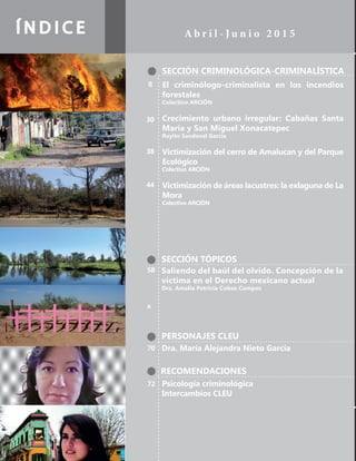 Í N D I C E A b r i l - J u n i o 2 0 1 5
SECCIÓN CRIMINOLÓGICA-CRIMINALÍSTICA
SECCIÓN TÓPICOS
PERSONAJES CLEU
RECOMENDACIONES
El criminólogo-criminalista en los incendios
forestales
Colectivo ARCIÓN
Crecimiento urbano irregular: Cabañas Santa
María y San Miguel Xonacatepec
Rayito Sandoval García
Victimización del cerro de Amalucan y del Parque
Ecológico
Colectivo ARCIÓN
Victimización de áreas lacustres: la exlaguna de La
Mora
Colectivo ARCIÓN
Dra. María Alejandra Nieto García
Psicología criminológica
Intercambios CLEU
Saliendo del baúl del olvido. Concepción de la
víctima en el Derecho mexicano actual
Dra. Amalia Patricia Cobos Campos
8
30
38
44
70
72
58
x
 