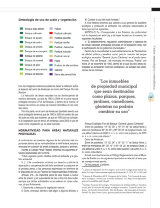 43
ABRIL-JUNIO2015Visióncriminológica-criminalística
III. Cambie el uso del suelo forestal.4
A nivel federal tenemos que acorde a Ley general de equilibrio
ecológico y protección al ambiente, los artículos relacionados al
tema que son los siguientes:
ARTÍCULO 7o.- Corresponden a los Estados, de conformidad
con lo dispuesto en esta Ley y las leyes locales en la materia, las
siguientes facultades:
V.- El establecimiento, regulación, administración y vigilancia de
las áreas naturales protegidas previstas en la legislación local, con
la participación de los gobiernos municipales.5
Dentro de la normatividad a nivel estatal tenemos la “Declaratoria
de utilidad pública y beneficio social, para la creación del parque
ecológico recreativo `General Lázaro Cárdenas´ en el predio deno-
minado `Flor del Bosque´, del municipio de Amozoc, Puebla” con
fecha 24 de diciembre de 1985, dentro de la cual las dos áreas es-
tudiadas se consideran reservas ecológicas y se señalan las ubica-
ciones de las mismas:
Parque Ecológico Flor del Bosque “General Lázaro Cárdenas”
Entre los paralelos: 19° 00’ 00’’ y 19° 01’ 59’’ de latitud Norte y
entre los meridianos 98° 20’ 35’’ y 98° 20’ 53’’ de longitud Oeste, con
una altitud máxima de 2400 m. s. n. m. como cota superior y de 2225
m. s. n. m. como cota inferior.6
Cerro de Amalucan:
Entre los paralelos: 19° 02’ 36’’ y 19° 03’ 11’’ de latitud Norte, y
entre los meridianos 98° 08’ 10’’ y 98° 08’ 25’’ de longitud Oeste, y
una altitud de 2300 m. s. n. m. como cota superior y de 2200 m. s. n.
m. como cota inferior.
A nivel municipal tenemos el Código Reglamentario para el Muni-
cipio de Puebla con los siguientes apartados en relación al tema que
se maneja en este escrito:
De los parques y jardines
4
Cámara de Diputados del H. Congreso de la Unión. Código penal federal [en
línea]. En: http://www.normateca.gob.mx/Archivos/66_D_3574_05-11-2013.pdf
5
Cámara de Diputados del H. Congreso de la Unión. “Ley General de equi-
librio ecológico y Protección al medio ambiente”. En: http://www.diputados.
gob.mx/LeyesBiblio/pdf/148.pdf
6
Instituto Nacional de Ecología. “Declaratoria de utilidad pública y beneficio
social, para la creación del parque ecológico recreativo `General Lázaro Cár-
denas´ en el predio denominado `Flor del Bosque´, del municipio de Amozoc,
Puebla” En: http://www2.inecc.gob.mx/publicaciones/libros/360/pue.html
Simbología de uso de suelo y vegetación
Con las imágenes anteriores podemos hacer la reflexión sobre
el espacio del cerro de Amalucan así como del Parque Flor del
Bosque.
La reducción de áreas naturales ha ido disminuyendo de
manera alarmante, ya que de 1993 a 2004 en la zona natural
protegida cercana a Flor del Bosque, y dentro de la misma, el
bosque de encino se redujo de manera dramática en tan solo
diez años.
Por otra parte, en el cerro de Amalucan (también siendo una
zona protegida) tenemos que de 1993 a 2003 el cambio de uso
de suelo es más que evidente, ya que en 1993 aún se conside-
ra la vegetación que se tenía; sin embargo, para 2003 el uso de
suelo como vegetación ya no está marcado.
Normatividad para áreas naturales
protegidas
A continuación se muestran algunos de los artículos más im-
portantes dentro de las normatividades a nivel federal, estatal y
municipal en cuestión de áreas protegidas, parques y jardines.
Acorde al Código Penal Federal, tenemos los siguientes ar-
tículos relacionados con el tema:
“Título vigésimo quinto. Delitos contra el ambiente y la ges-
tión ambiental
V. (…) Se considerarán víctimas con derecho a solicitar la
reparación o compensación del daño ambiental y coadyuvar en
el proceso penal, a las personas legitimadas en términos de
lo dispuesto por la Ley Federal de Responsabilidad Ambiental.
Artículo 418.- Se impondrá pena de seis meses a nueve
años de prisión y por equivalente de cien a tres mil días multa,
siempre que dichas actividades no se realicen en zonas urba-
nas, al que ilícitamente:
I. Desmonte o destruya la vegetación natural;
II. Corte, arranque, derribe o tale algún o algunos árboles, o
“Los inmuebles
de propiedad municipal
que sean destinados
como plazas, parques,
jardines, camellones,
glorietas no podrán
cambiar su uso”
 